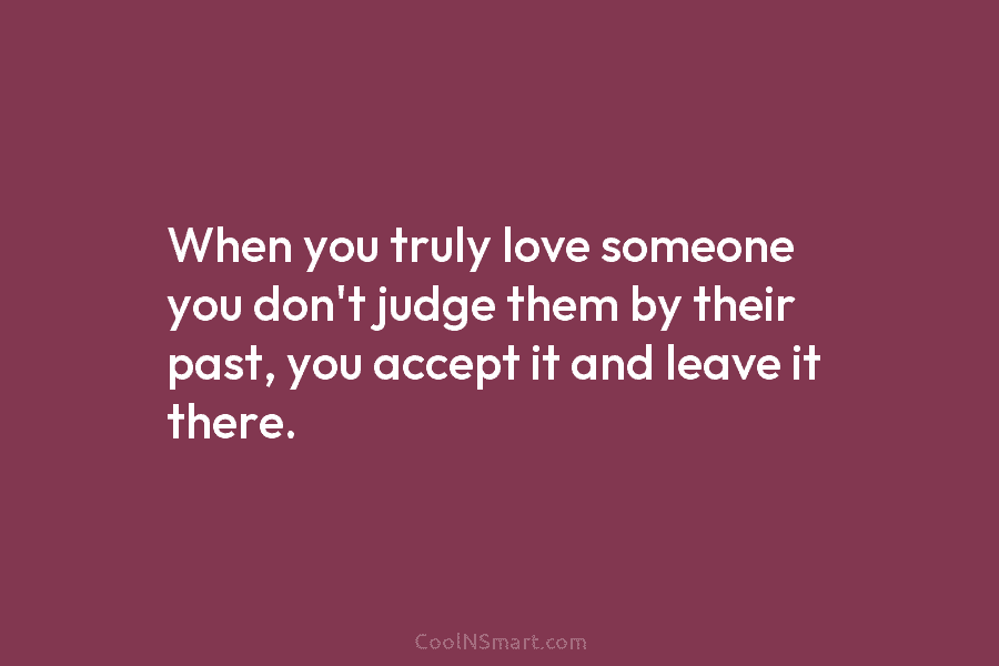 When you truly love someone you don’t judge them by their past, you accept it...