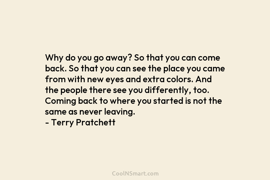 Why do you go away? So that you can come back. So that you can see the place you came...