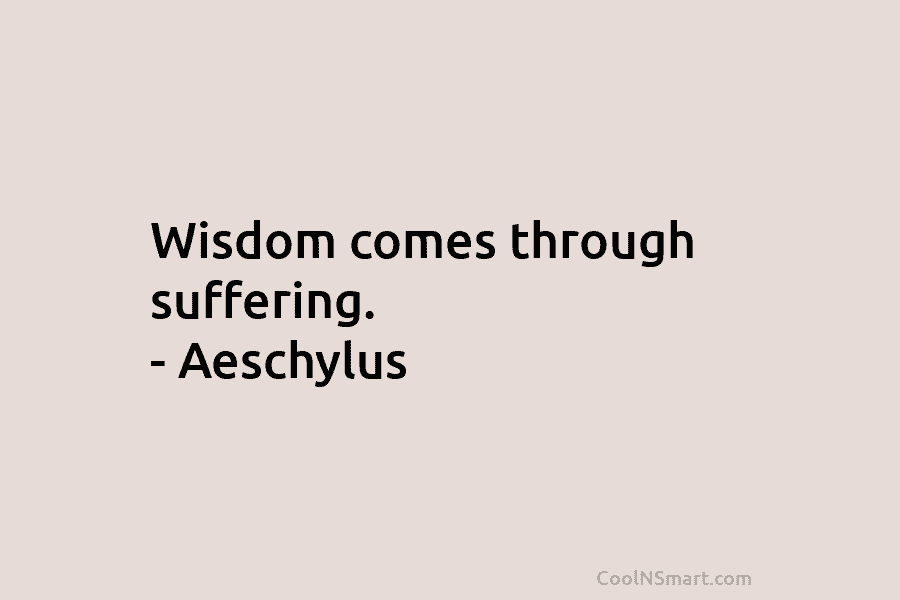 Wisdom comes through suffering. – Aeschylus