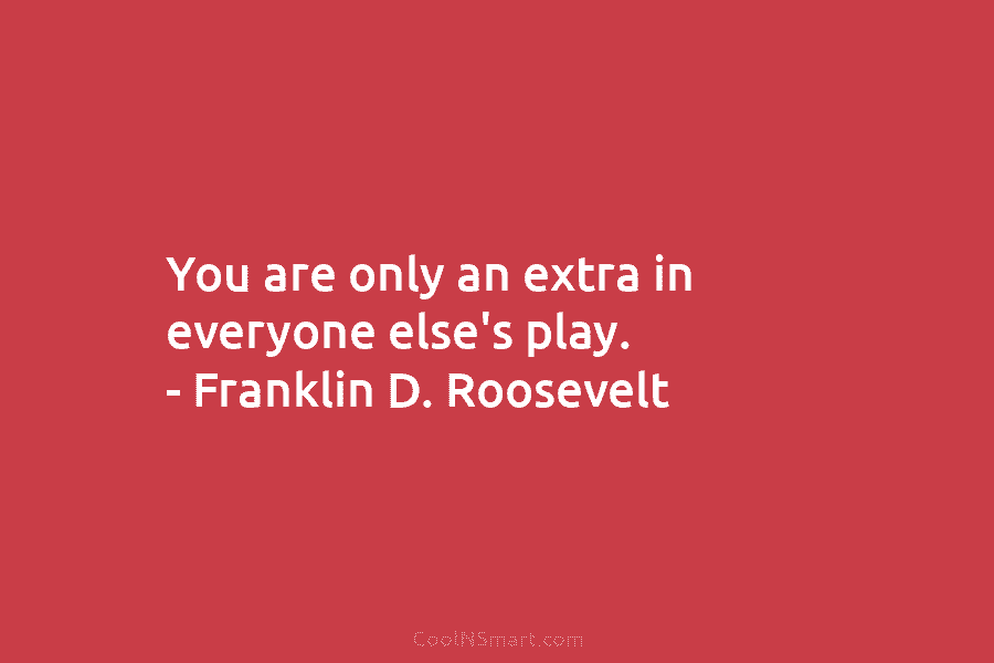 You are only an extra in everyone else’s play. – Franklin D. Roosevelt