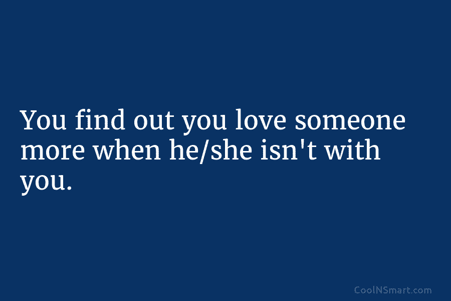 You find out you love someone more when he/she isn’t with you.