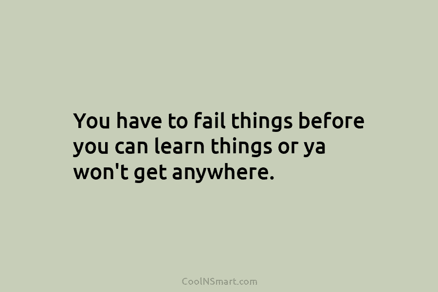 You have to fail things before you can learn things or ya won’t get anywhere.