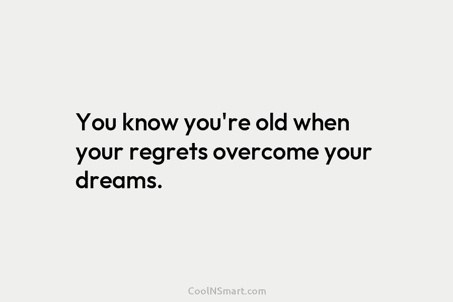 You know you’re old when your regrets overcome your dreams.