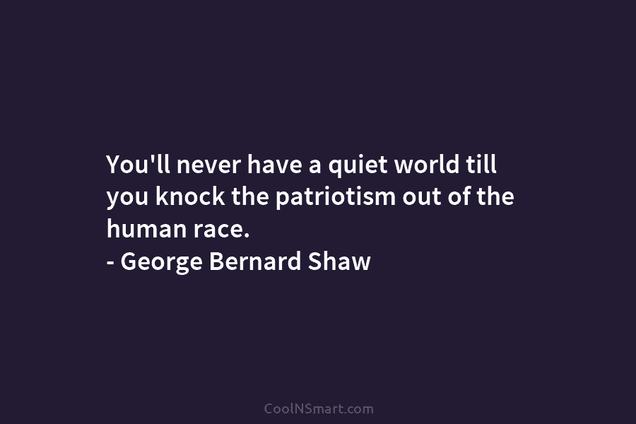 You’ll never have a quiet world till you knock the patriotism out of the human race. – George Bernard Shaw