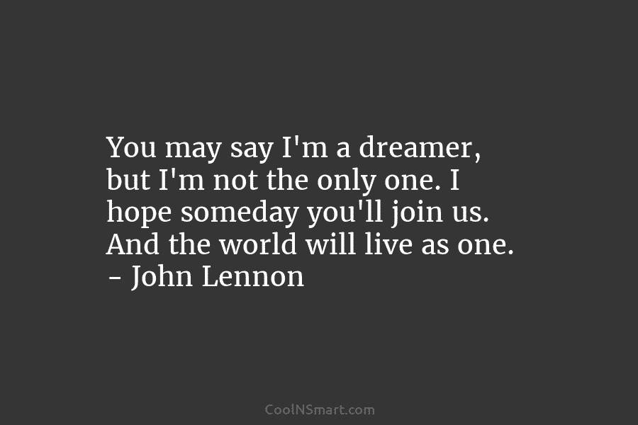 You may say I’m a dreamer, but I’m not the only one. I hope someday you’ll join us. And the...