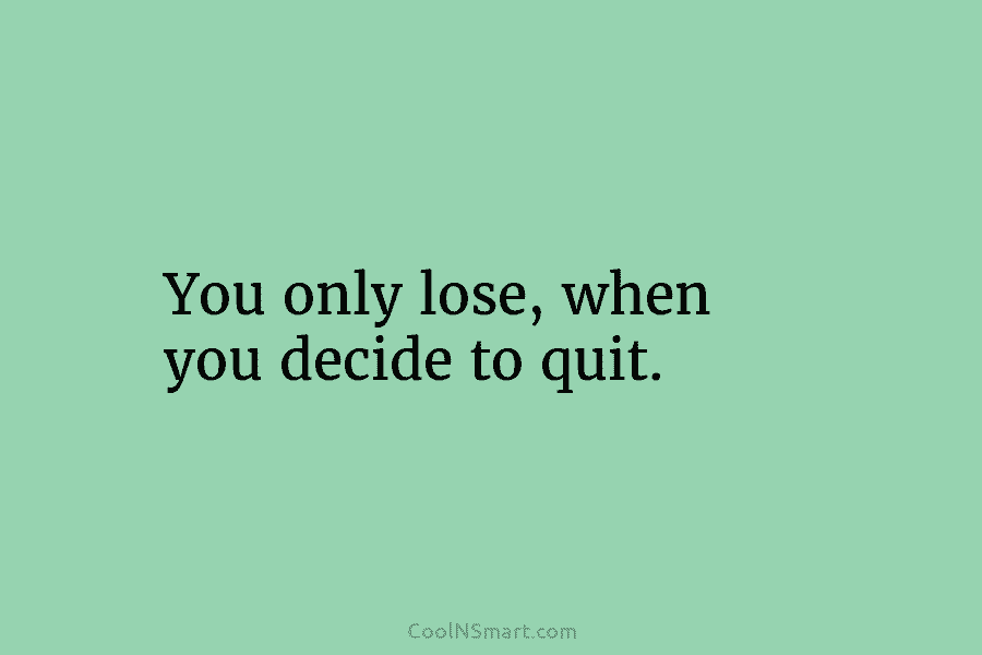 You only lose, when you decide to quit.