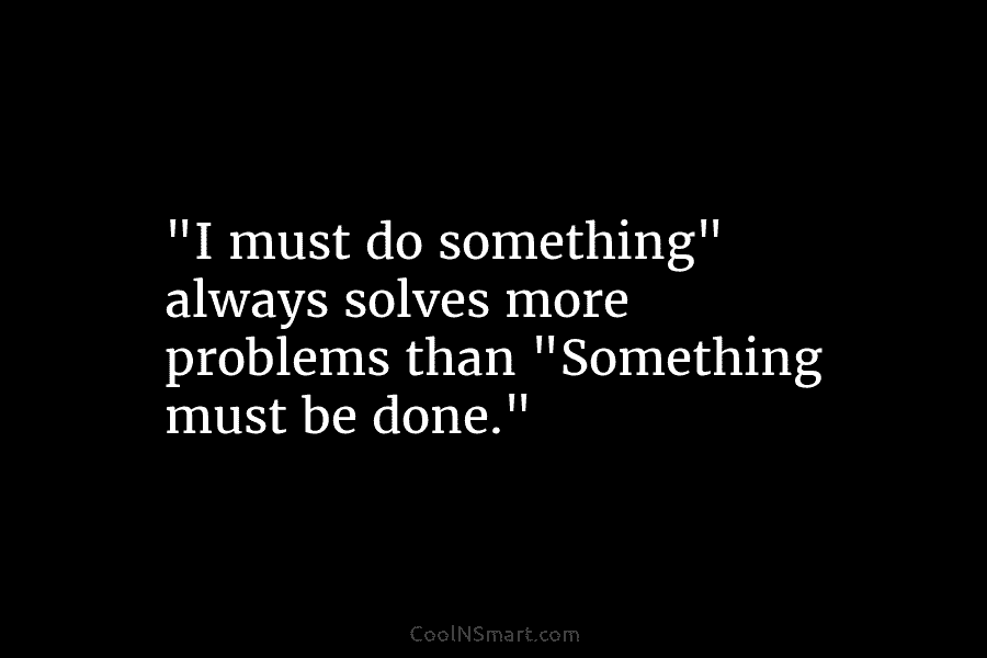 “I must do something” always solves more problems than “Something must be done.”