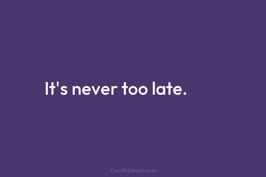 It’s never too late.