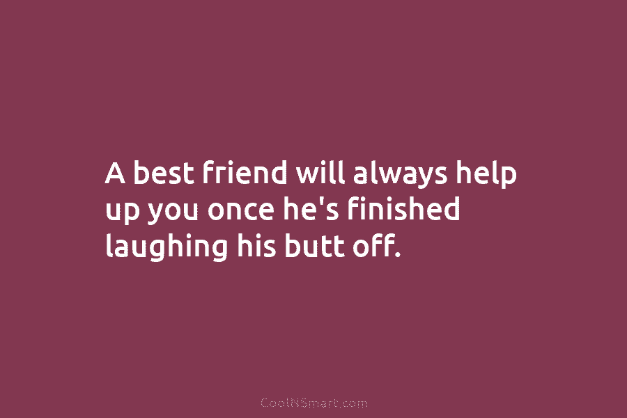 A best friend will always help up you once he’s finished laughing his butt off.