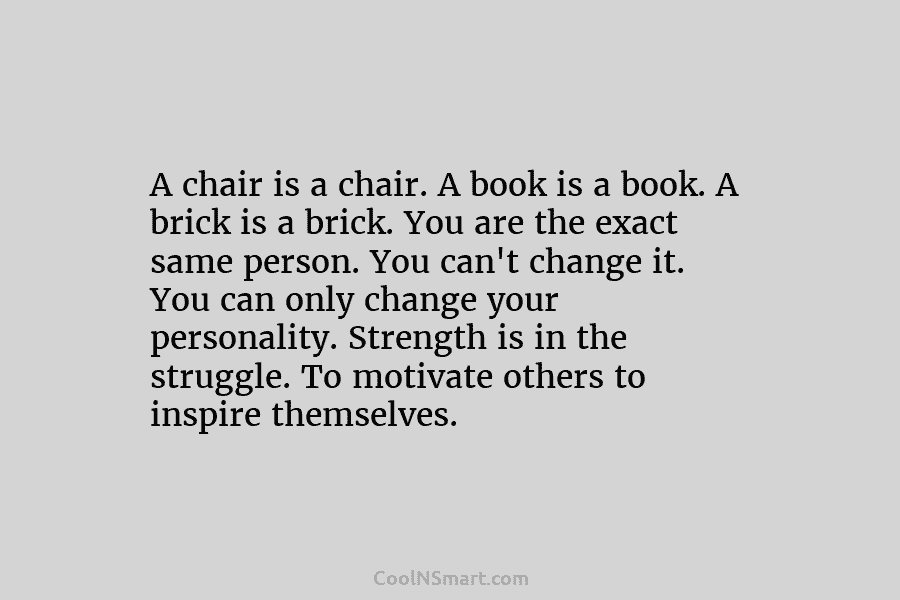 A chair is a chair. A book is a book. A brick is a brick. You are the exact same...