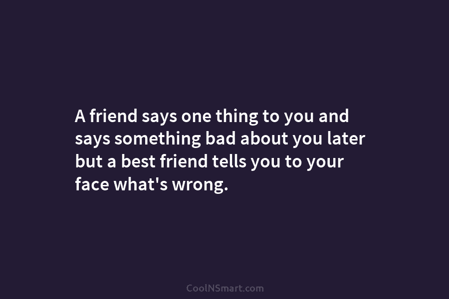 A friend says one thing to you and says something bad about you later but a best friend tells you...