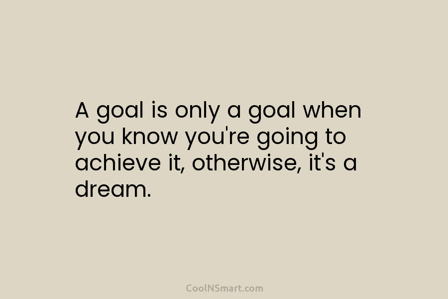 A goal is only a goal when you know you’re going to achieve it, otherwise, it’s a dream.