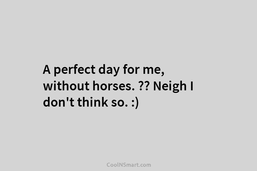 A perfect day for me, without horses. ?? Neigh I don’t think so. :)