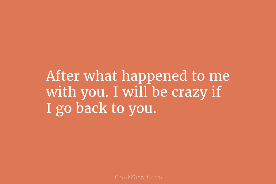 After what happened to me with you. I will be crazy if I go back...