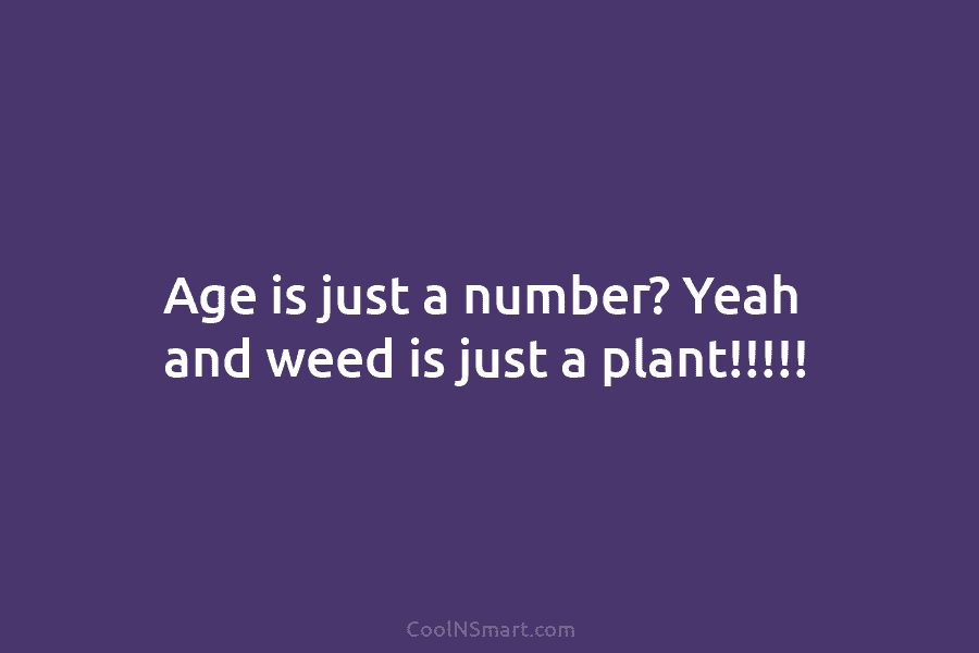 Age is just a number? Yeah and weed is just a plant!!!!!