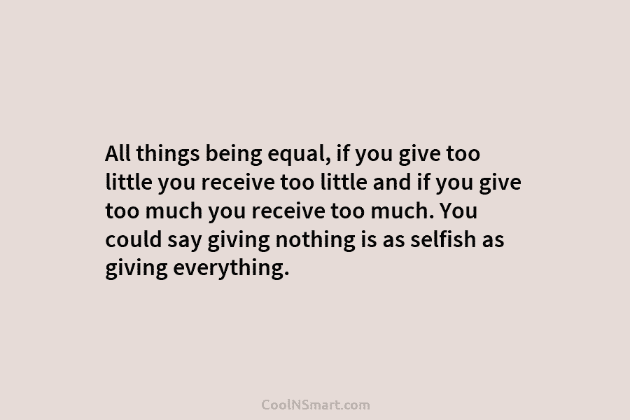 All things being equal, if you give too little you receive too little and if you give too much you...