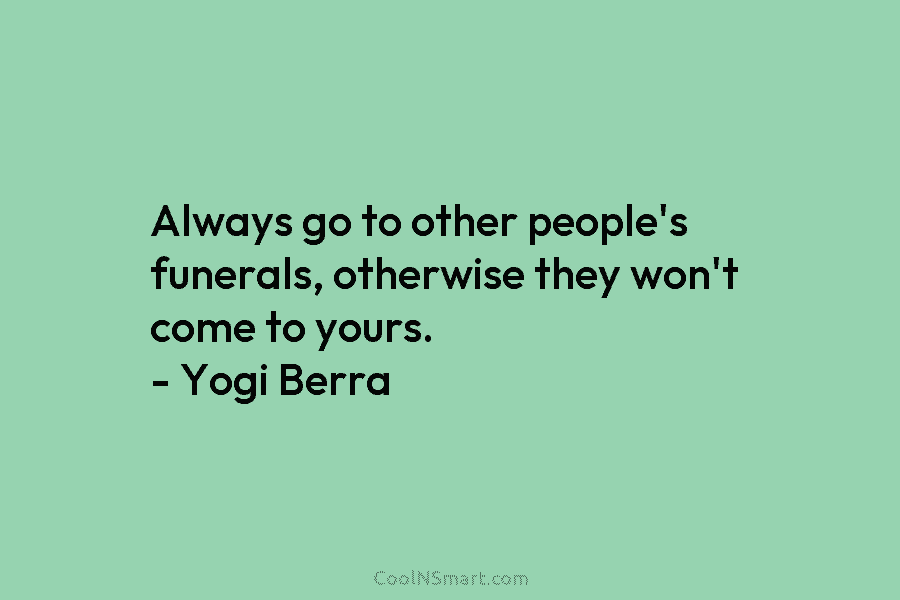 Always go to other people’s funerals, otherwise they won’t come to yours. – Yogi Berra