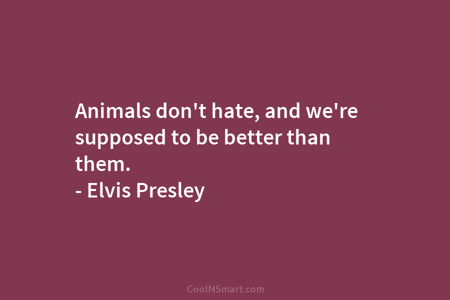 Animals don’t hate, and we’re supposed to be better than them. – Elvis Presley