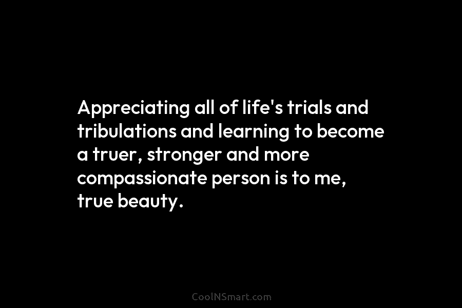 Appreciating all of life’s trials and tribulations and learning to become a truer, stronger and...