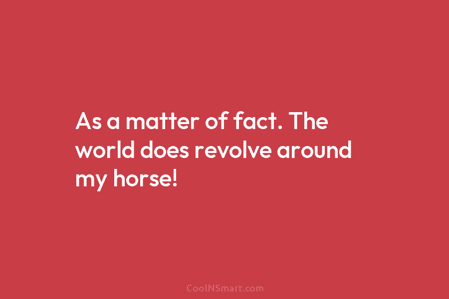 As a matter of fact. The world does revolve around my horse!