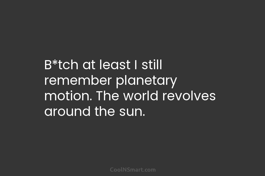 B*tch at least I still remember planetary motion. The world revolves around the sun.