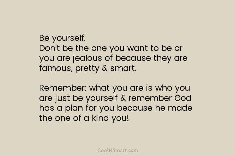 Be yourself. Don’t be the one you want to be or you are jealous of because they are famous, pretty...