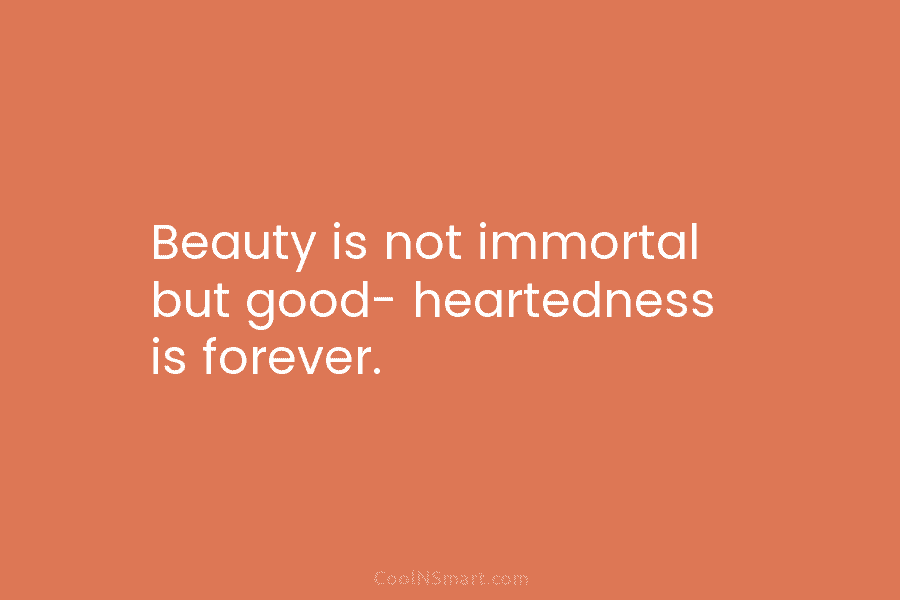 Beauty is not immortal but good- heartedness is forever.