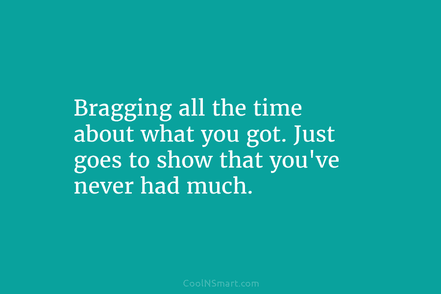 Bragging all the time about what you got. Just goes to show that you’ve never...
