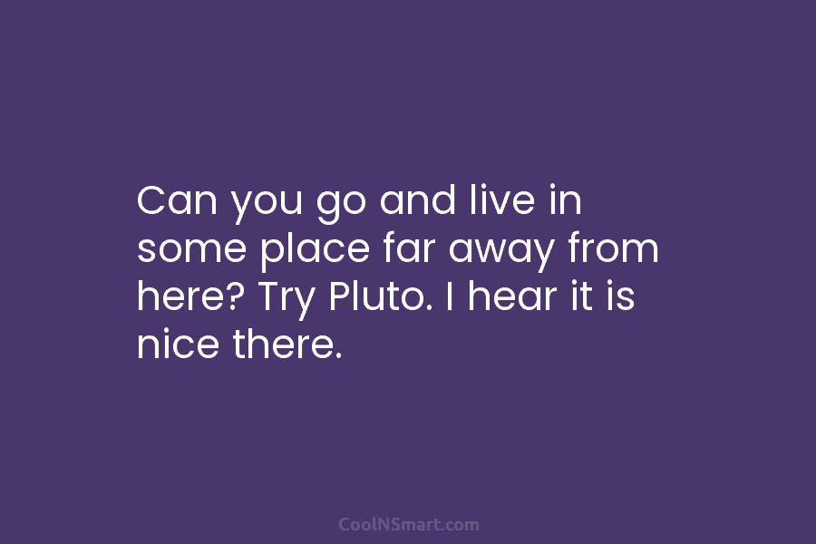 Can you go and live in some place far away from here? Try Pluto. I...