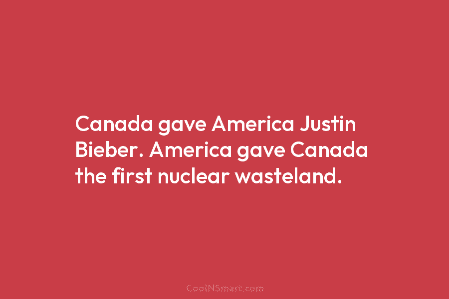 Canada gave America Justin Bieber. America gave Canada the first nuclear wasteland.