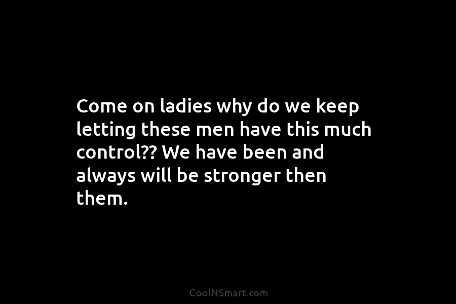 Come on ladies why do we keep letting these men have this much control?? We...
