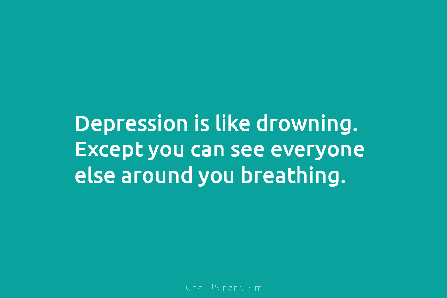 Depression is like drowning. Except you can see everyone else around you breathing.