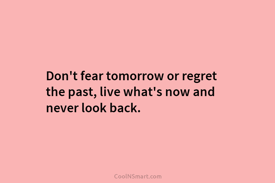 Don’t fear tomorrow or regret the past, live what’s now and never look back.