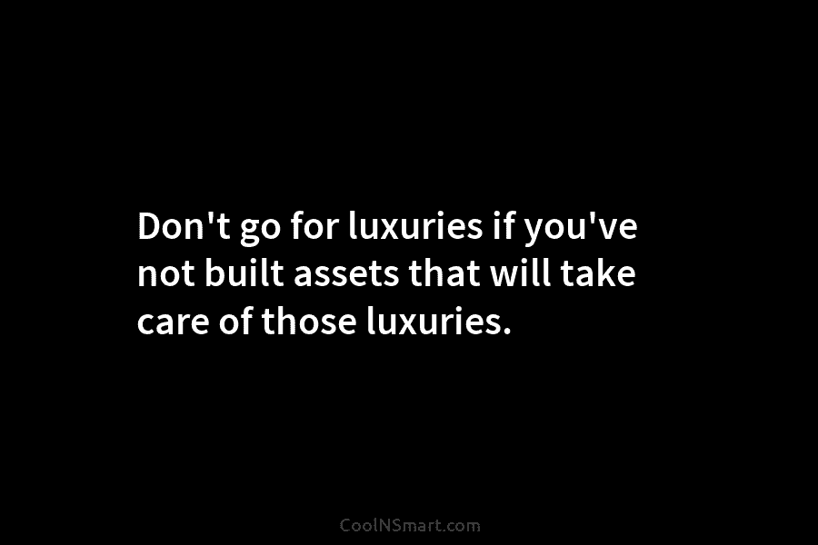 Don’t go for luxuries if you’ve not built assets that will take care of those luxuries.