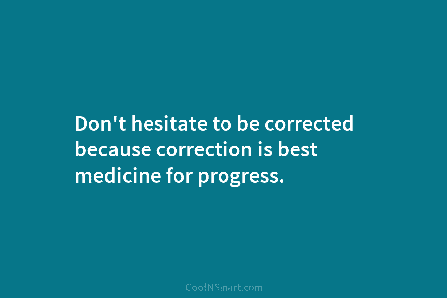 Don’t hesitate to be corrected because correction is best medicine for progress.