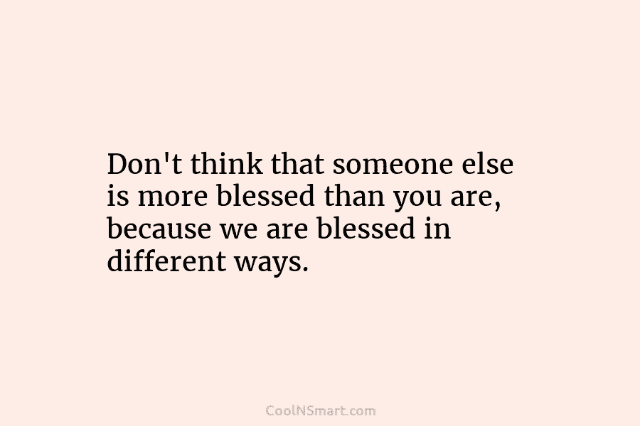 Don’t think that someone else is more blessed than you are, because we are blessed in different ways.