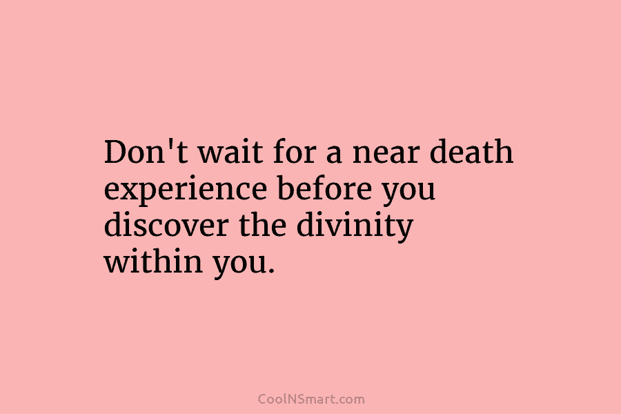 Don’t wait for a near death experience before you discover the divinity within you.