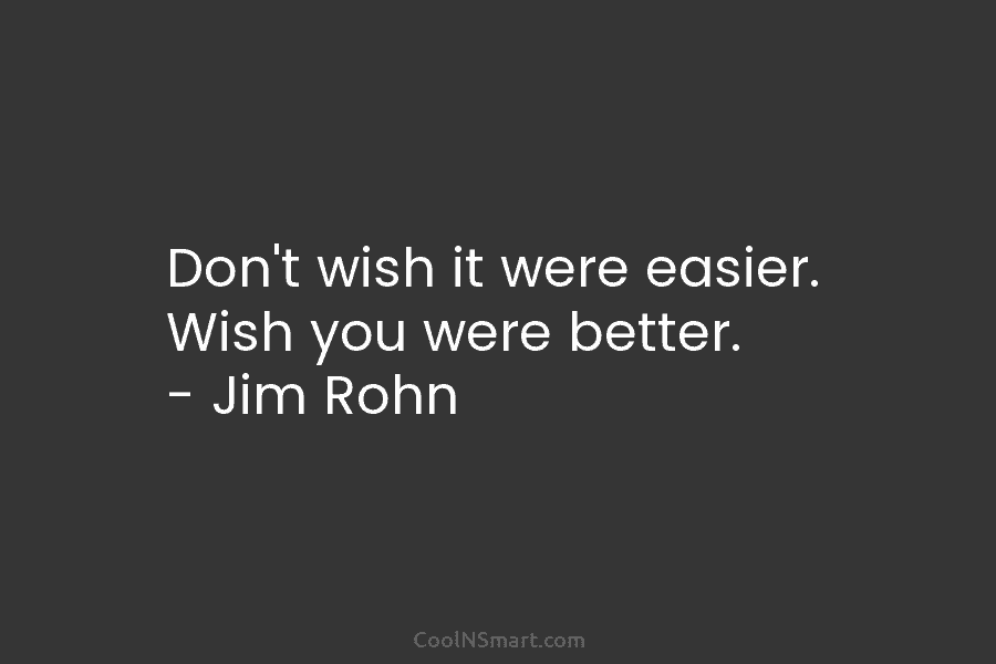 Don’t wish it were easier. Wish you were better. – Jim Rohn