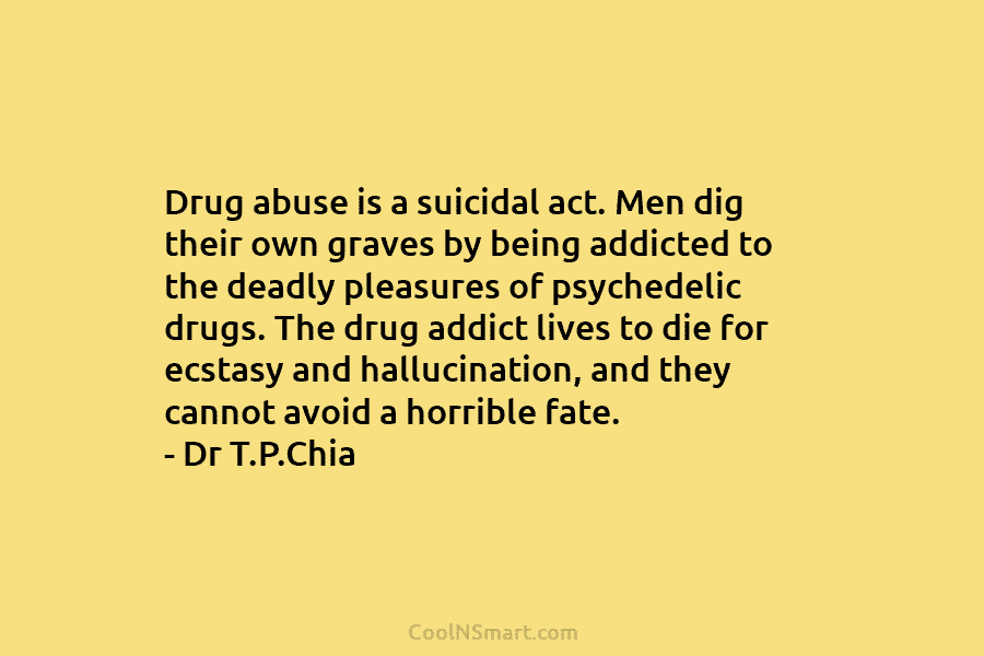 Drug abuse is a suicidal act. Men dig their own graves by being addicted to the deadly pleasures of psychedelic...