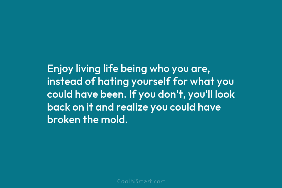 Enjoy living life being who you are, instead of hating yourself for what you could have been. If you don’t,...