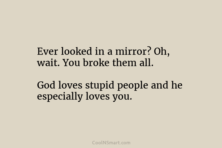 Ever looked in a mirror? Oh, wait. You broke them all. God loves stupid people and he especially loves you.