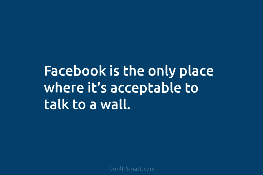 Facebook is the only place where it’s acceptable to talk to a wall.