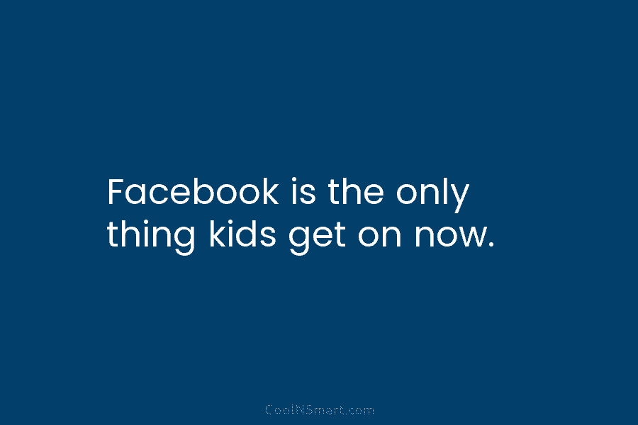 Facebook is the only thing kids get on now.