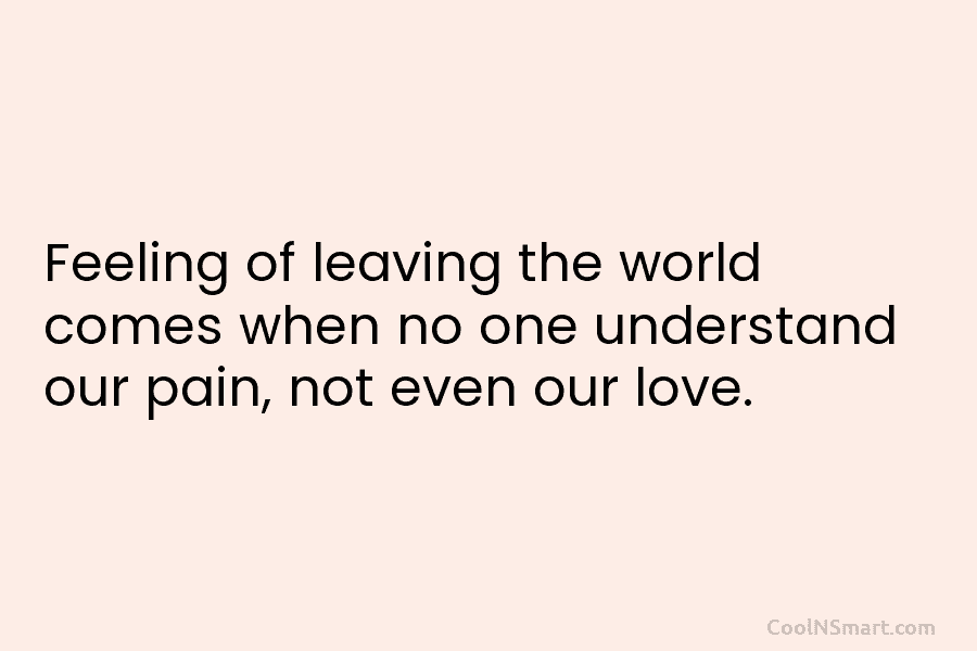 Feeling of leaving the world comes when no one understand our pain, not even our love.