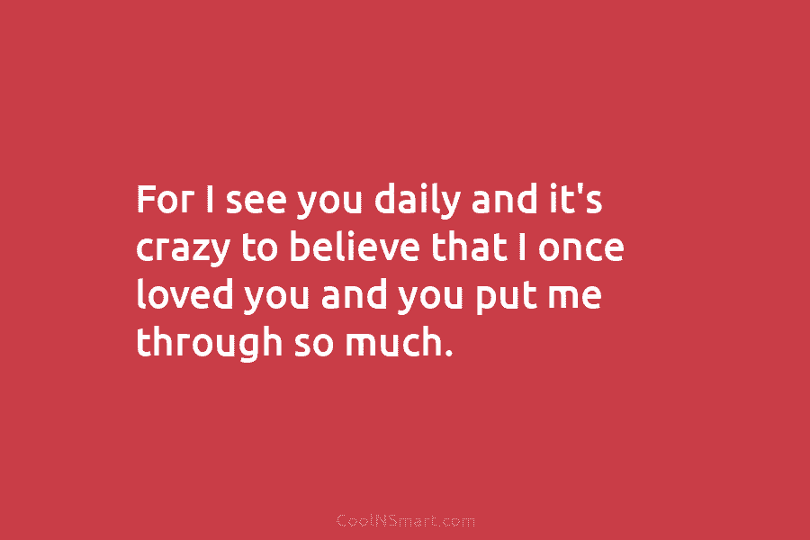 For I see you daily and it’s crazy to believe that I once loved you...