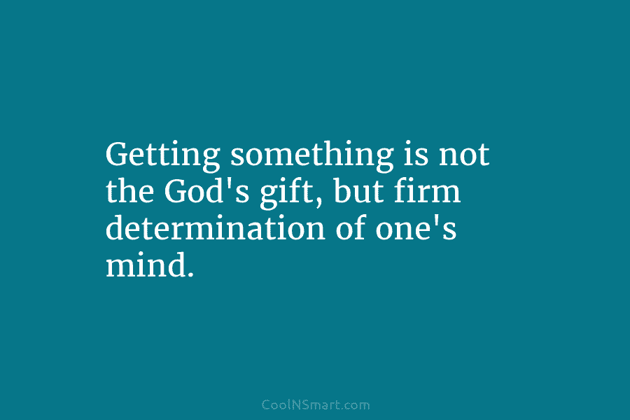 Getting something is not the God’s gift, but firm determination of one’s mind.