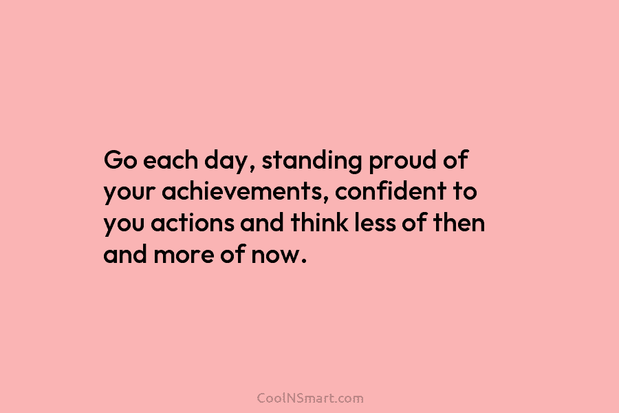 Go each day, standing proud of your achievements, confident to you actions and think less of then and more of...