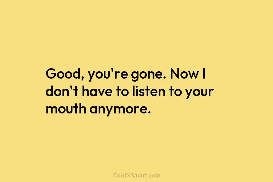 Good, you’re gone. Now I don’t have to listen to your mouth anymore.