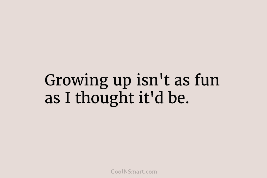 Growing up isn’t as fun as I thought it’d be.