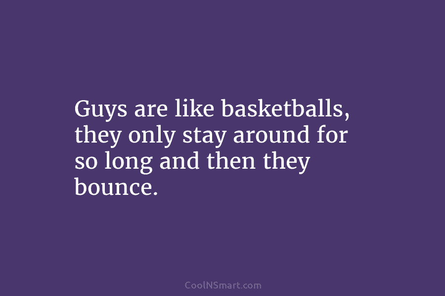 Guys are like basketballs, they only stay around for so long and then they bounce.